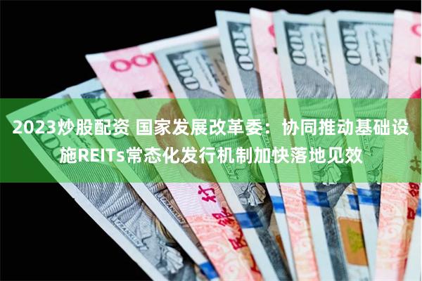 2023炒股配资 国家发展改革委：协同推动基础设施REITs常态化发行机制加快落地见效