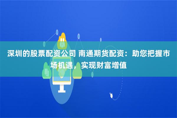 深圳的股票配资公司 南通期货配资：助您把握市场机遇，实现财富增值