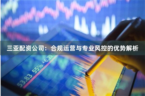 三亚配资公司：合规运营与专业风控的优势解析