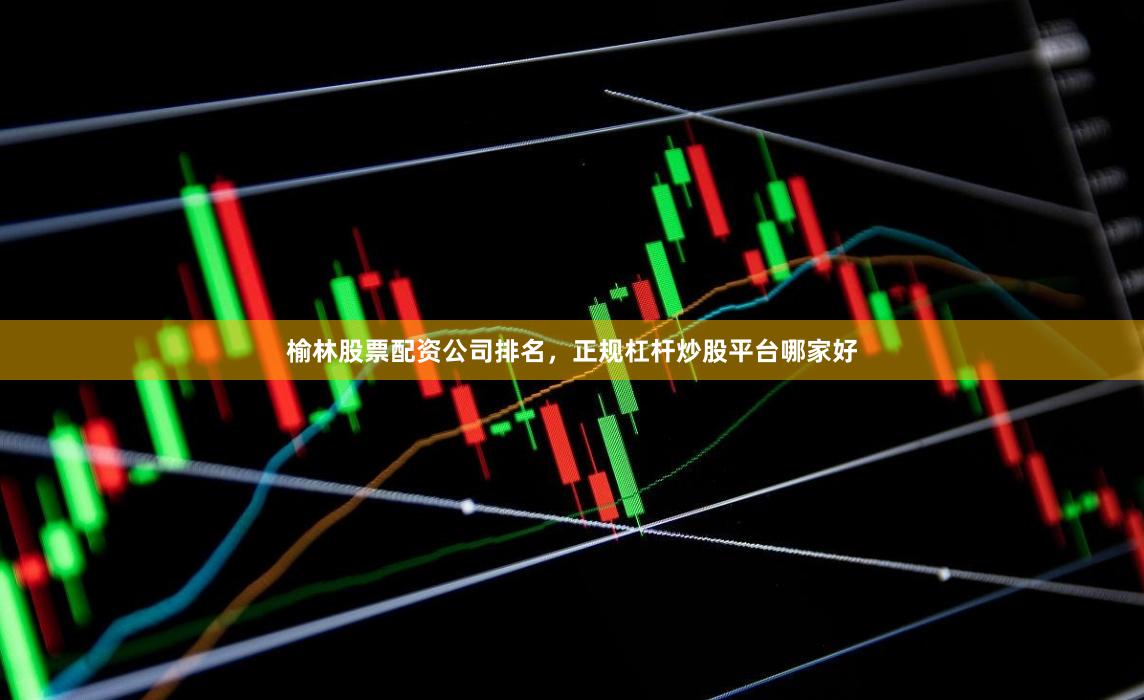 榆林股票配资公司排名，正规杠杆炒股平台哪家好