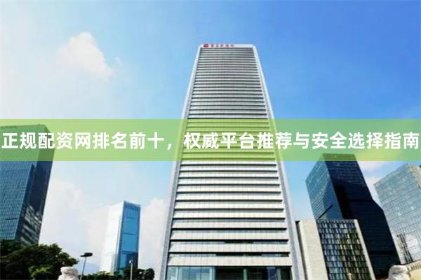 正规配资网排名前十，权威平台推荐与安全选择指南